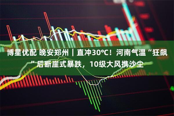 博星优配 晚安郑州｜直冲30℃！河南气温“狂飙”后断崖式暴跌，10级大风携沙尘