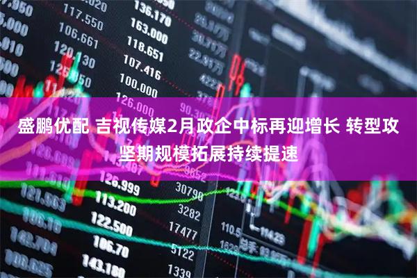 盛鹏优配 吉视传媒2月政企中标再迎增长 转型攻坚期规模拓展持续提速
