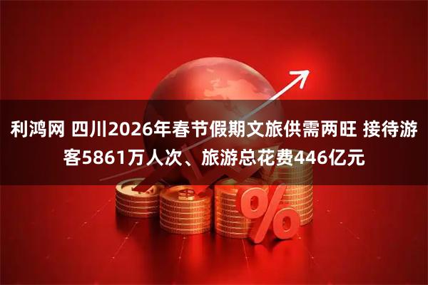 利鸿网 四川2026年春节假期文旅供需两旺 接待游客5861万人次、旅游总花费446亿元