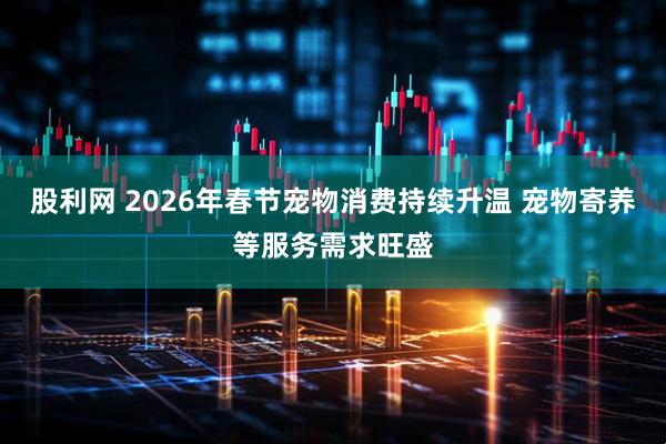 股利网 2026年春节宠物消费持续升温 宠物寄养等服务需求旺盛