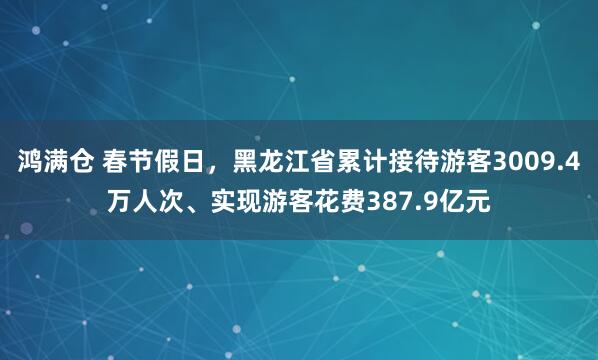鸿满仓 春节假日，黑龙江省累计接待游客3009.4万人次、实现游客花费387.9亿元