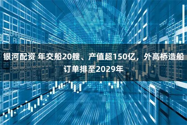 银河配资 年交船20艘、产值超150亿，外高桥造船订单排至2029年