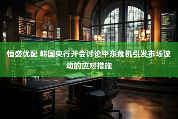恒盛优配 韩国央行开会讨论中东危机引发市场波动的应对措施