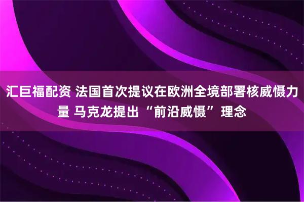 汇巨福配资 法国首次提议在欧洲全境部署核威慑力量 马克龙提出 “前沿威慑” 理念