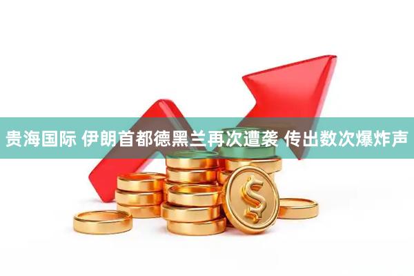 贵海国际 伊朗首都德黑兰再次遭袭 传出数次爆炸声