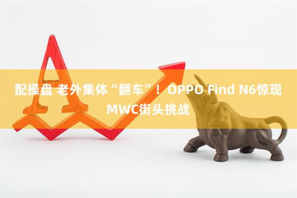 配操盘 老外集体“翻车”！OPPO Find N6惊现MWC街头挑战