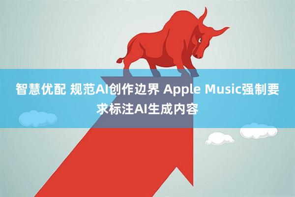 智慧优配 规范AI创作边界 Apple Music强制要求标注AI生成内容