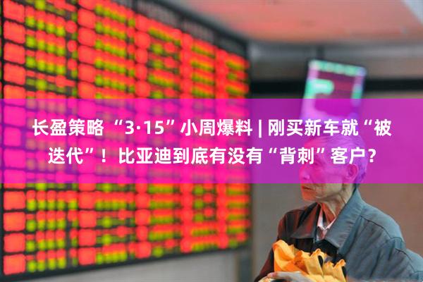 长盈策略 “3·15”小周爆料 | 刚买新车就“被迭代”！比亚迪到底有没有“背刺”客户？