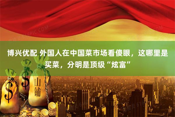 博兴优配 外国人在中国菜市场看傻眼，这哪里是买菜，分明是顶级“炫富”