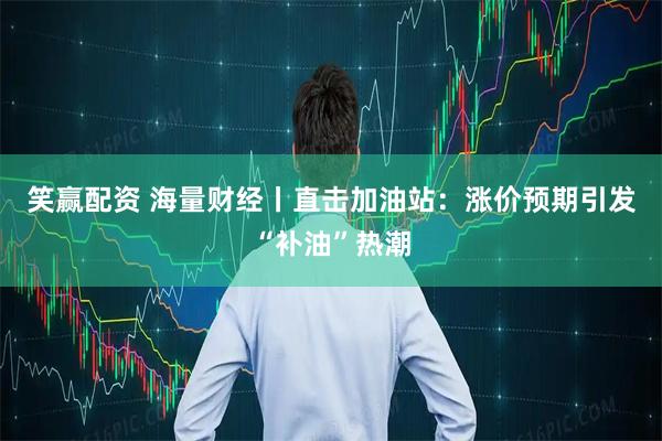笑赢配资 海量财经丨直击加油站：涨价预期引发“补油”热潮