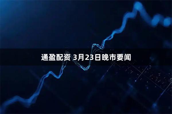 通盈配资 3月23日晚市要闻