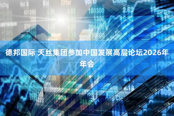 德邦国际 天丝集团参加中国发展高层论坛2026年年会