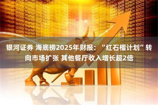 银河证券 海底捞2025年财报：“红石榴计划”转向市场扩张 其他餐厅收入增长超2倍