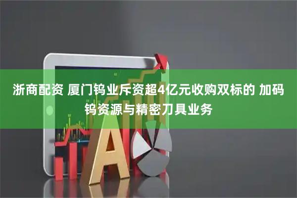 浙商配资 厦门钨业斥资超4亿元收购双标的 加码钨资源与精密刀具业务