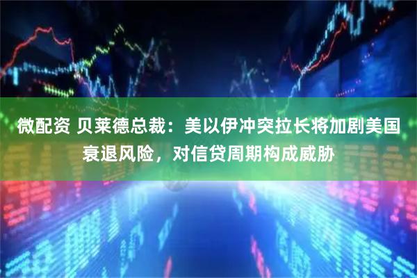 微配资 贝莱德总裁：美以伊冲突拉长将加剧美国衰退风险，对信贷周期构成威胁