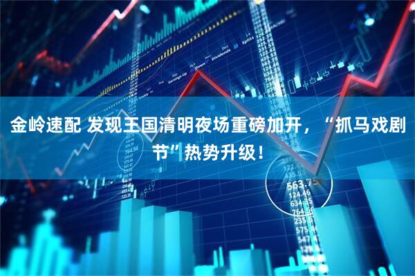 金岭速配 发现王国清明夜场重磅加开，“抓马戏剧节”热势升级！