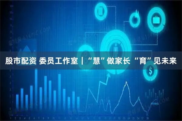 股市配资 委员工作室｜“慧”做家长 “育”见未来