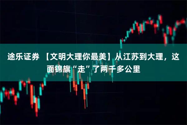 途乐证券 【文明大理你最美】从江苏到大理，这面锦旗“走”了两千多公里