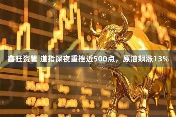 鑫旺资管 道指深夜重挫近500点，原油飙涨13%