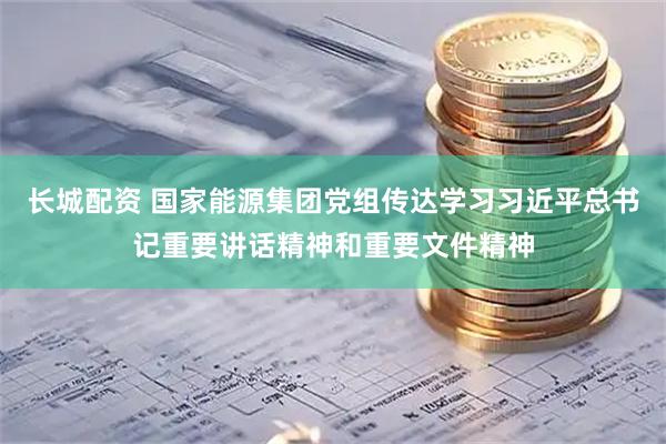长城配资 国家能源集团党组传达学习习近平总书记重要讲话精神和重要文件精神