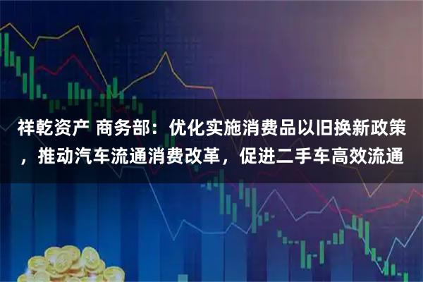 祥乾资产 商务部：优化实施消费品以旧换新政策，推动汽车流通消费改革，促进二手车高效流通