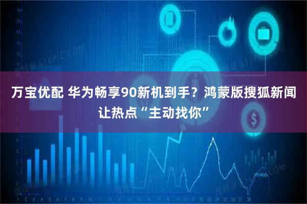 万宝优配 华为畅享90新机到手？鸿蒙版搜狐新闻让热点“主动找你”