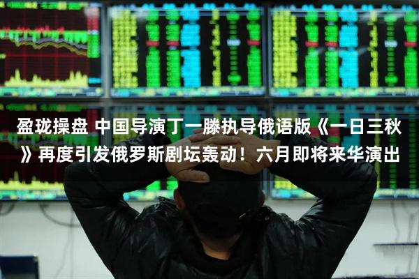 盈珑操盘 中国导演丁一滕执导俄语版《一日三秋》再度引发俄罗斯剧坛轰动！六月即将来华演出