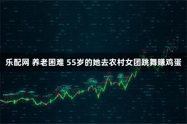 乐配网 养老困难 55岁的她去农村女团跳舞赚鸡蛋