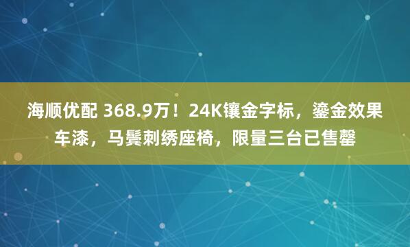 海顺优配 368.9万！24K镶金字标，鎏金效果车漆，马鬓刺绣座椅，限量三台已售罄
