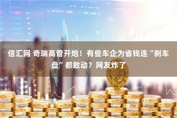 信汇网 奇瑞高管开炮！有些车企为省钱连“刹车盘”都敢动？网友炸了