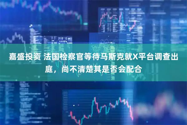 嘉盛投资 法国检察官等待马斯克就X平台调查出庭，尚不清楚其是否会配合