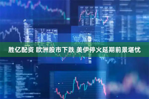 胜亿配资 欧洲股市下跌 美伊停火延期前景堪忧