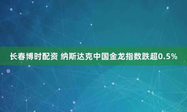 长春博时配资 纳斯达克中国金龙指数跌超0.5%
