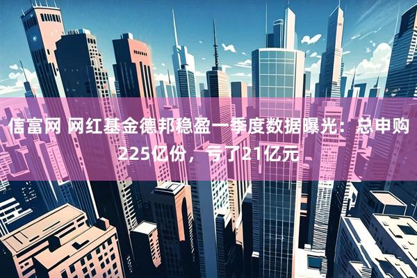 信富网 网红基金德邦稳盈一季度数据曝光：总申购225亿份，亏了21亿元
