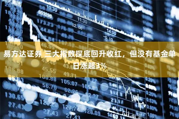 易方达证券 三大指数探底回升收红，但没有基金单日涨超3%