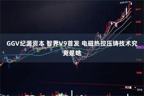 GGV纪源资本 智界V9首发 电磁热控压铸技术究竟是啥