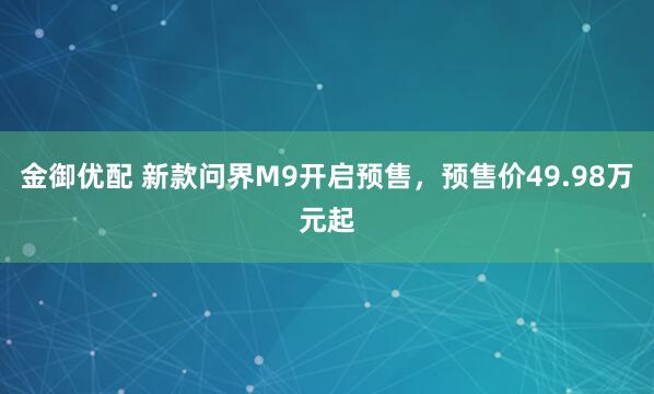 金御优配 新款问界M9开启预售，预售价49.98万元起