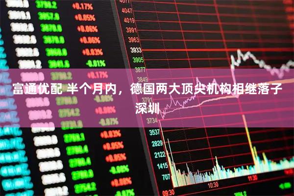 富通优配 半个月内，德国两大顶尖机构相继落子深圳