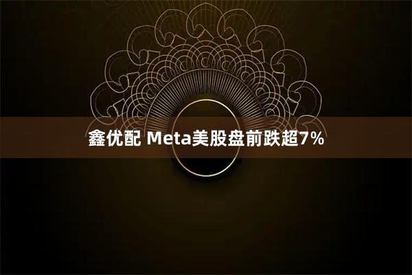 鑫优配 Meta美股盘前跌超7%