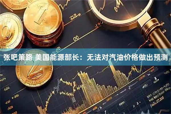 张吧策路 美国能源部长：无法对汽油价格做出预测
