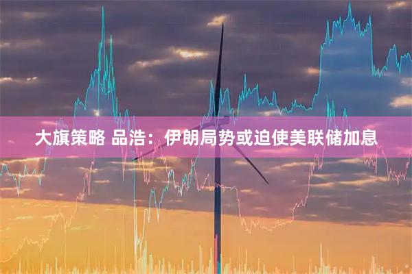 大旗策略 品浩：伊朗局势或迫使美联储加息