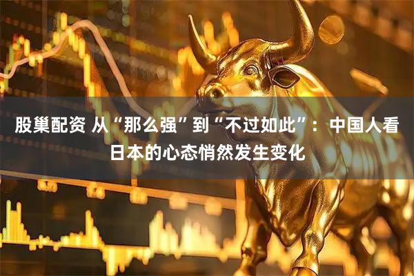 股巢配资 从“那么强”到“不过如此”：中国人看日本的心态悄然发生变化