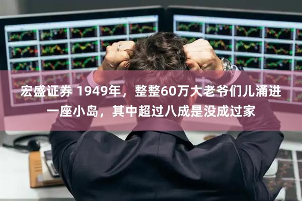 宏盛证券 1949年，整整60万大老爷们儿涌进一座小岛，其中超过八成是没成过家
