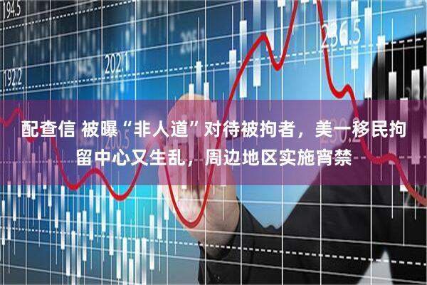 配查信 被曝“非人道”对待被拘者，美一移民拘留中心又生乱，周边地区实施宵禁