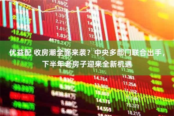 优益配 收房潮全面来袭?中央多部门联合出手,下半年老房子迎来全新机遇