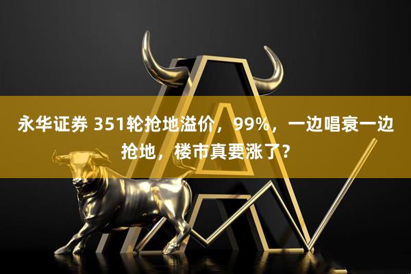 永华证券 351轮抢地溢价,99%,一边唱衰一边抢地,楼市真要涨了?