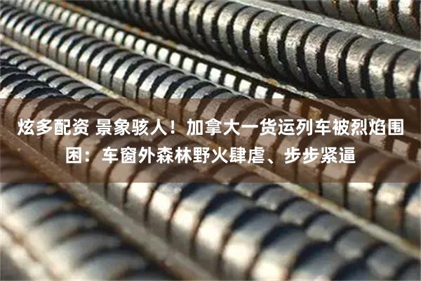 炫多配资 景象骇人！加拿大一货运列车被烈焰围困：车窗外森林野火肆虐、步步紧逼