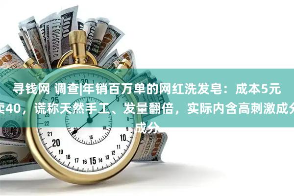寻钱网 调查|年销百万单的网红洗发皂:成本5元卖40,谎称天然手工、发量翻倍,实际内含高刺激成分