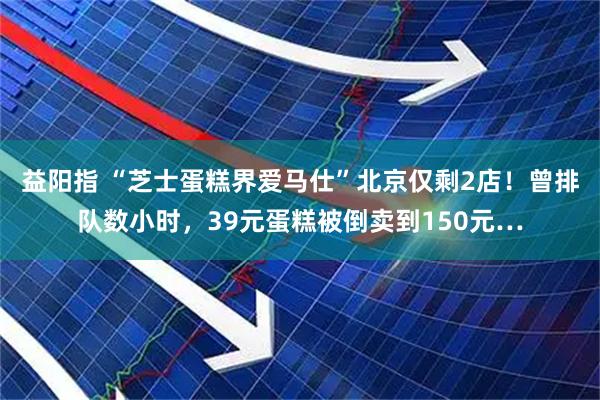益阳指 “芝士蛋糕界爱马仕”北京仅剩2店!曾排队数小时,39元蛋糕被倒卖到150元…