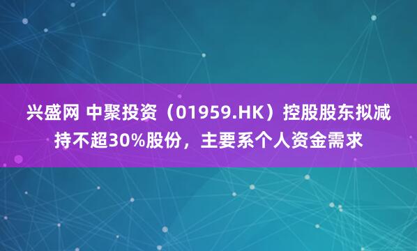 兴盛网 中聚投资(01959.HK)控股股东拟减持不超30%股份,主要系个人资金需求